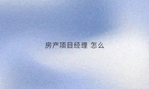房产项目经理怎么(房产项目经理是做什么的)